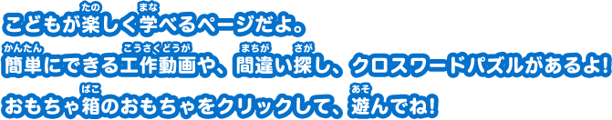 こどもが楽しく学べるページだよ。 簡単にできる工作動画や、間違い探し、クロスワードパズルがあるよ! おもちゃ箱のおもちゃをクリックして、遊んでね！